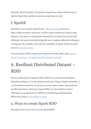 Basically, Spark GraphX is the graph computation engine built on top of
Apache Spark that enables to process graph data at scale.
f. SparkR
Basically, to use Apache Spark from R. It is R package that gives
light-weight frontend. Moreover, it allows data scientists to analyze large
datasets. Also allows running jobs interactively on them from the R shell.
Although, the main idea behind SparkR was to explore different techniques
to integrate the usability of R with the scalability of Spark. Follow the link
to learn SparkR in detail.
To learn about all the components of Spark in detail, follow link Apache
Spark Ecosystem – Complete Spark Components Guide
6. Resilient Distributed Dataset –
RDD
The key abstraction of Spark is RDD. RDD is an acronym for Resilient
Distributed Dataset. It is the fundamental unit of data in Spark. Basically, it
is a distributed collection of elements across cluster nodes. Also performs
parallel operations. Moreover, Spark RDDs are immutable in nature.
Although, it can generate new RDD by transforming existing Spark
RDD.Learn about Spark RDDs in detail.
a. Ways to create Spark RDD
Basically, there are 3 ways to create Spark RDDs​
 