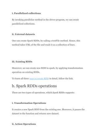 i. Parallelized collections
By invoking parallelize method in the driver program, we can create
parallelized collections.​
ii. External datasets
One can create Spark RDDs, by calling a textFile method. Hence, this
method takes URL of the file and reads it as a collection of lines.​
iii. Existing RDDs
Moreover, we can create new RDD in spark, by applying transformation
operation on existing RDDs.
To learn all three ways to create RDD in detail, follow the link.
b. Spark RDDs operations
There are two types of operations, which Spark RDDs supports:​
i. Transformation Operations
It creates a new Spark RDD from the existing one. Moreover, it passes the
dataset to the function and returns new dataset.​
ii. Action Operations
 