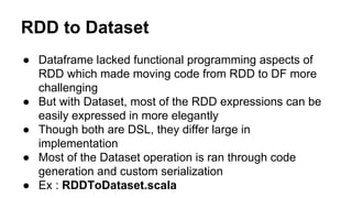 RDD to Dataset
● Dataframe lacked functional programming aspects of
RDD which made moving code from RDD to DF more
challen...