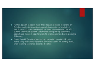 u Further, SparkR supports more than 100 pre-defined functions on
DataFrames including string manipulation methods, statistical
functions and date-time operations. Users can also execute SQL
queries directly on SparkR DataFrames using the sql command.
SparkR also makes it easy for users to chain commands using existing
R libraries.
u Finally, SparkR DataFrames can be converted to a local R data
frame using the collect operator and this is useful for the big data,
small learning scenarios described earlier
 