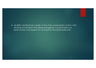 u SparkR’s architecture consists of two main components an R to JVM
binding on the driver that allows R programs to submit jobs to a
Spark cluster and support for running R on the Spark executors.
 