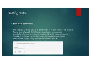 Getting Data
u From local data frames
u The simplest way to create a data frame is to convert a local R data
frame into a SparkR DataFrame. Specifically we can use
createDataFrame and pass in the local R data frame to create a
SparkR DataFrame. As an example, the following creates a
DataFrame based using the faithful dataset from R.
 