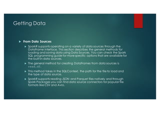 Getting Data
u From Data Sources
u SparkR supports operating on a variety of data sources through the
DataFrame interface. This section describes the general methods for
loading and saving data using Data Sources. You can check the Spark
SQL programming guide for more specific options that are available for
the built-in data sources.
u The general method for creating DataFrames from data sources is
read.df.
u This method takes in the SQLContext, the path for the file to load and
the type of data source.
u SparkR supports reading JSON and Parquet files natively and through
Spark Packages you can find data source connectors for popular file
formats like CSV and Avro.
 