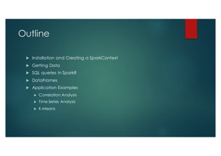 Outline
u Installation and Creating a SparkContext
u Getting Data
u SQL queries in SparkR
u DataFrames
u Application Examples
u Correlation Analysis
u Time Series Analysis
u K-Means
 