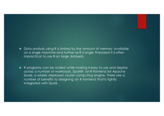 u Data analysis using R is limited by the amount of memory available
on a single machine and further as R is single threaded it is often
impractical to use R on large datasets.
u R programs can be scaled while making it easy to use and deploy
across a number of workloads. SparkR: an R frontend for Apache
Spark, a widely deployed cluster computing engine. There are a
number of benefits to designing an R frontend that is tightly
integrated with Spark.
 