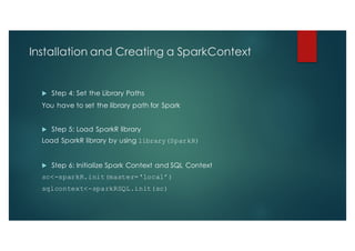 Installation and Creating a SparkContext
u Step 4: Set the Library Paths
You have to set the library path for Spark
u Step 5: Load SparkR library
Load SparkR library by using library(SparkR)
u Step 6: Initialize Spark Context and SQL Context
sc<-sparkR.init(master=‘local’)
sqlcontext<-sparkRSQL.init(sc)
 