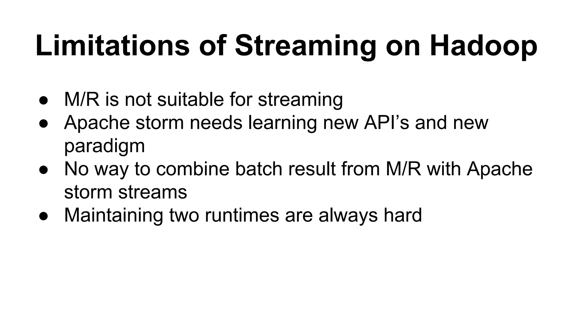 Limitations of Streaming on Hadoop
● M/R is not suitable for streaming
● Apache storm needs learning new API’s and new
paradigm
● No way to combine batch result from M/R with Apache
storm streams
● Maintaining two runtimes are always hard
 