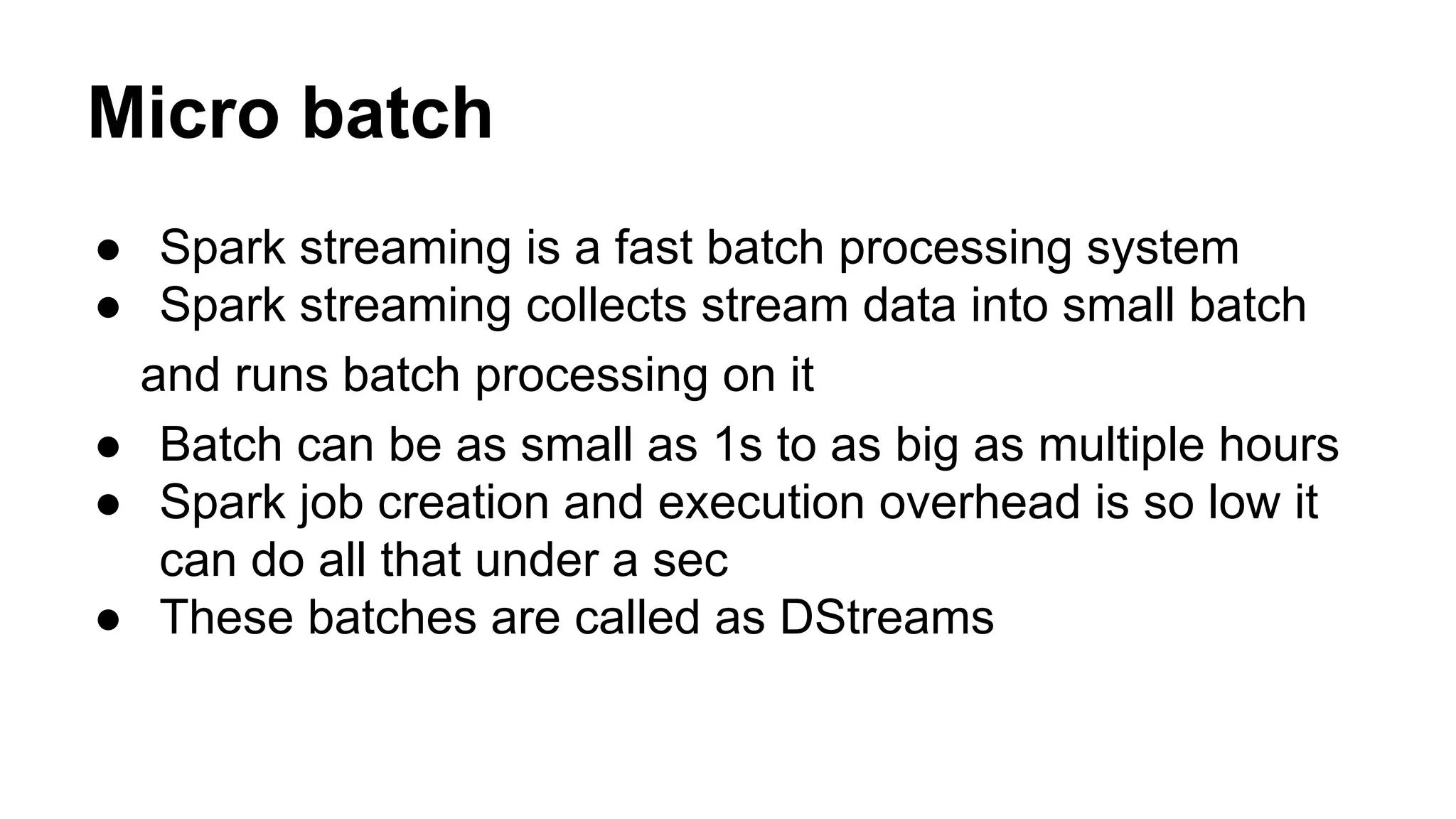 Micro batch
● Spark streaming is a fast batch processing system
● Spark streaming collects stream data into small batch
and runs batch processing on it
● Batch can be as small as 1s to as big as multiple hours
● Spark job creation and execution overhead is so low it
can do all that under a sec
● These batches are called as DStreams
 