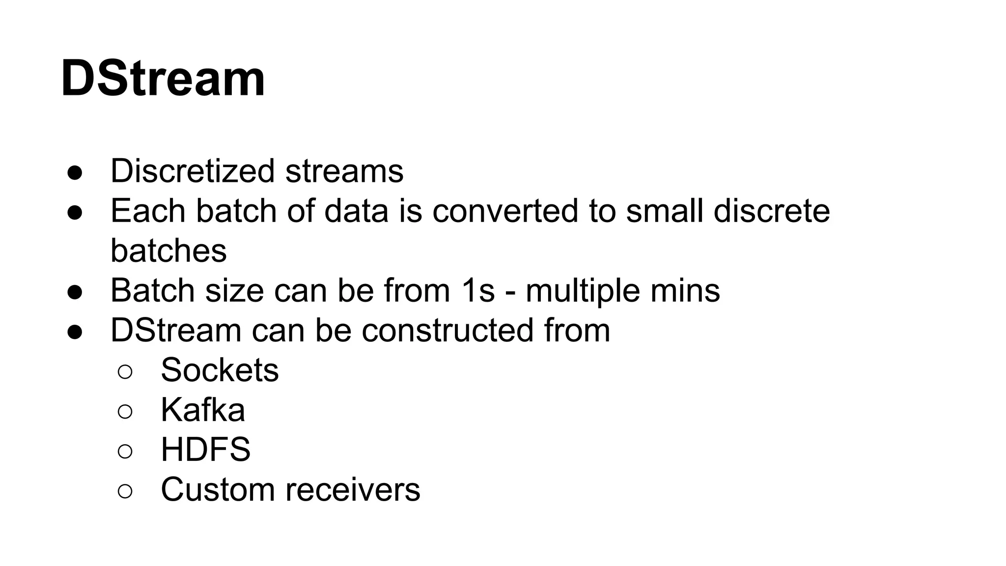 DStream
● Discretized streams
● Each batch of data is converted to small discrete
batches
● Batch size can be from 1s - multiple mins
● DStream can be constructed from
○ Sockets
○ Kafka
○ HDFS
○ Custom receivers
 