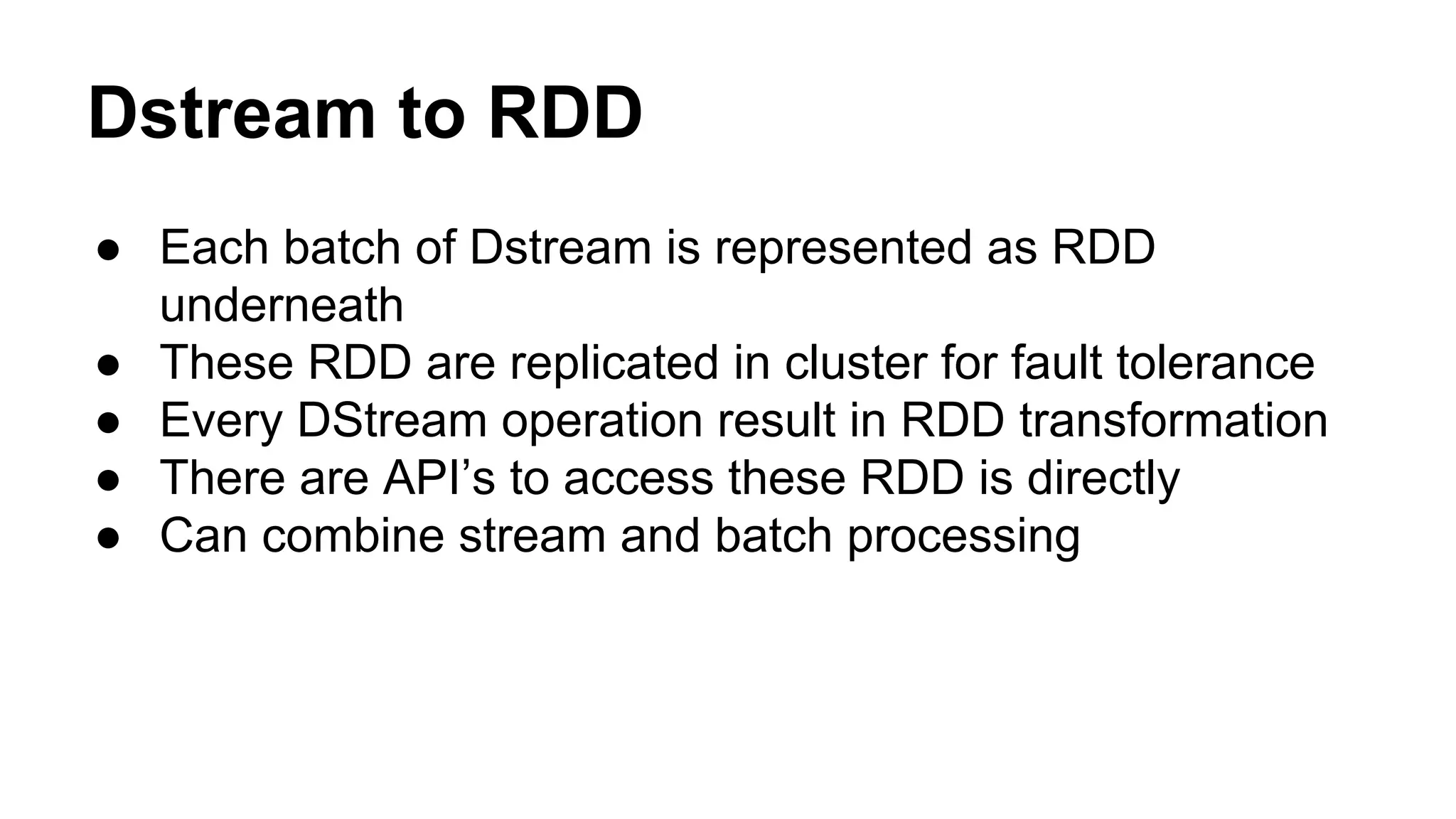 Dstream to RDD
● Each batch of Dstream is represented as RDD
underneath
● These RDD are replicated in cluster for fault tolerance
● Every DStream operation result in RDD transformation
● There are API’s to access these RDD is directly
● Can combine stream and batch processing
 