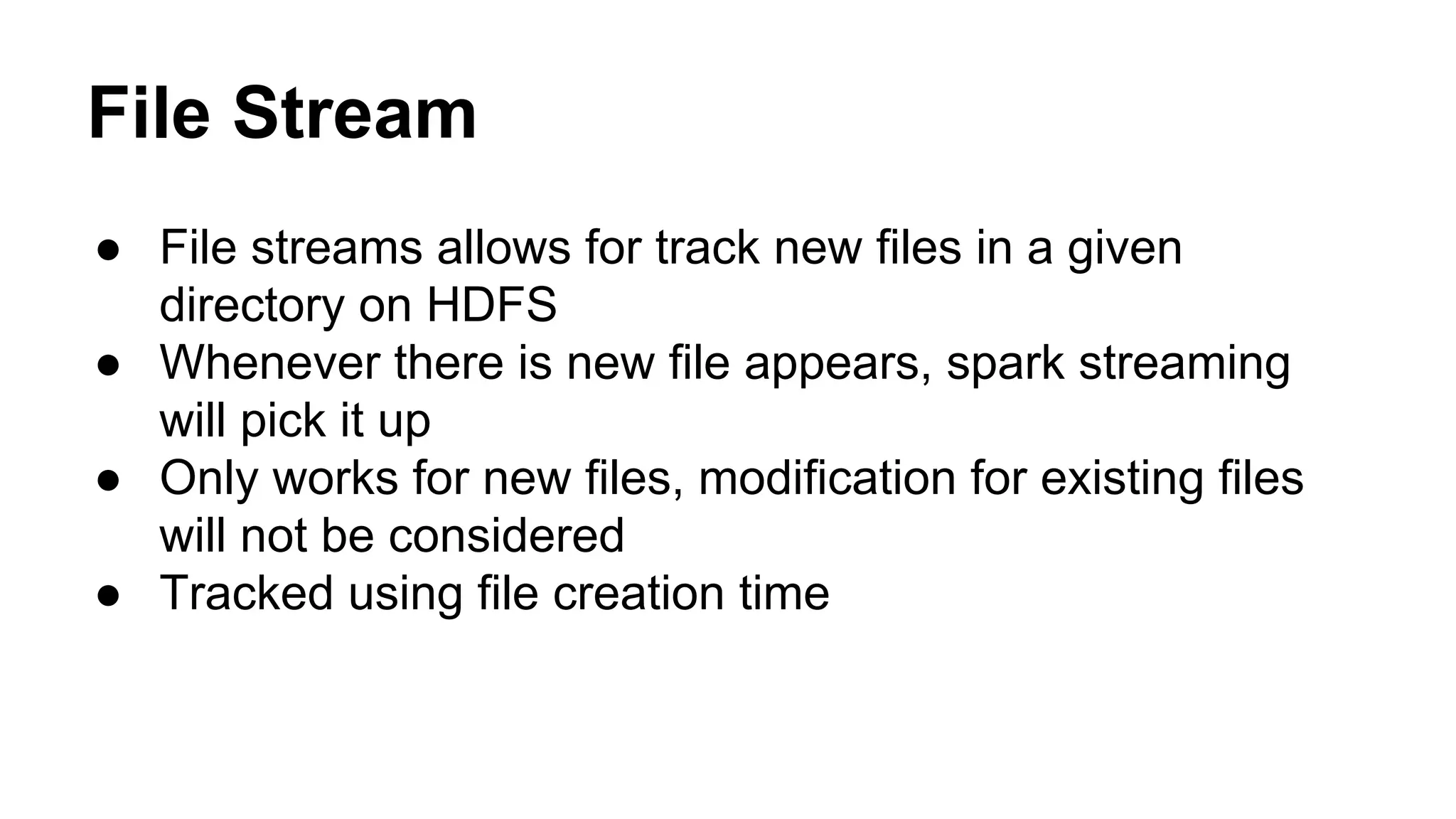 File Stream
● File streams allows for track new files in a given
directory on HDFS
● Whenever there is new file appears, spark streaming
will pick it up
● Only works for new files, modification for existing files
will not be considered
● Tracked using file creation time
 