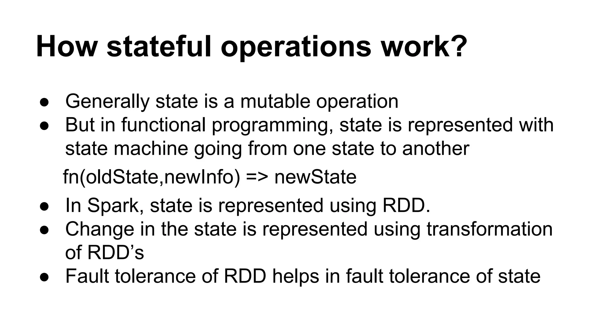 How stateful operations work?
● Generally state is a mutable operation
● But in functional programming, state is represented with
state machine going from one state to another
fn(oldState,newInfo) => newState
● In Spark, state is represented using RDD.
● Change in the state is represented using transformation
of RDD’s
● Fault tolerance of RDD helps in fault tolerance of state
 