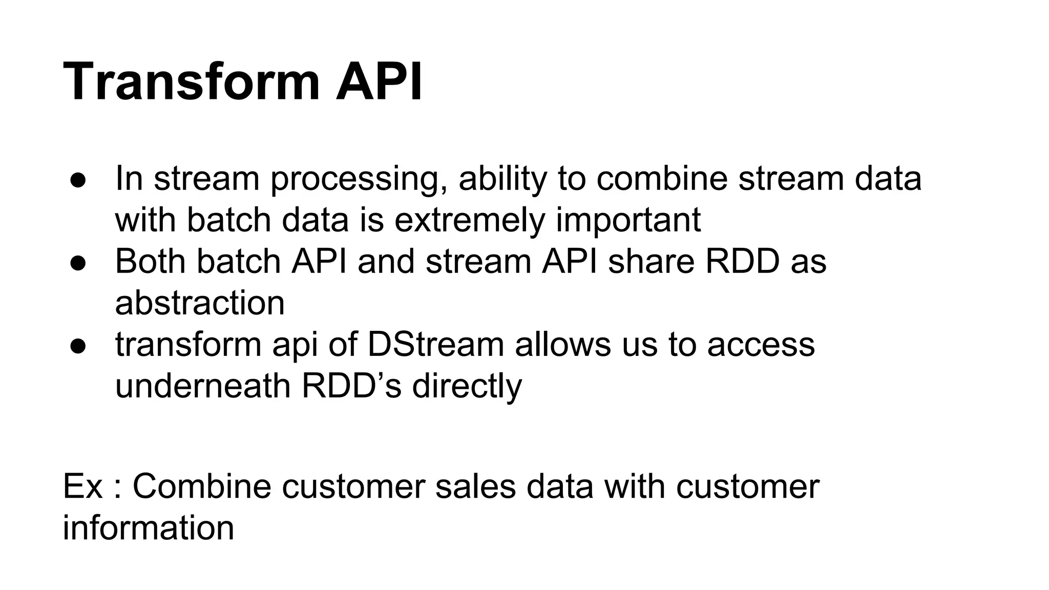 Transform API
● In stream processing, ability to combine stream data
with batch data is extremely important
● Both batch API and stream API share RDD as
abstraction
● transform api of DStream allows us to access
underneath RDD’s directly
Ex : Combine customer sales data with customer
information
 
