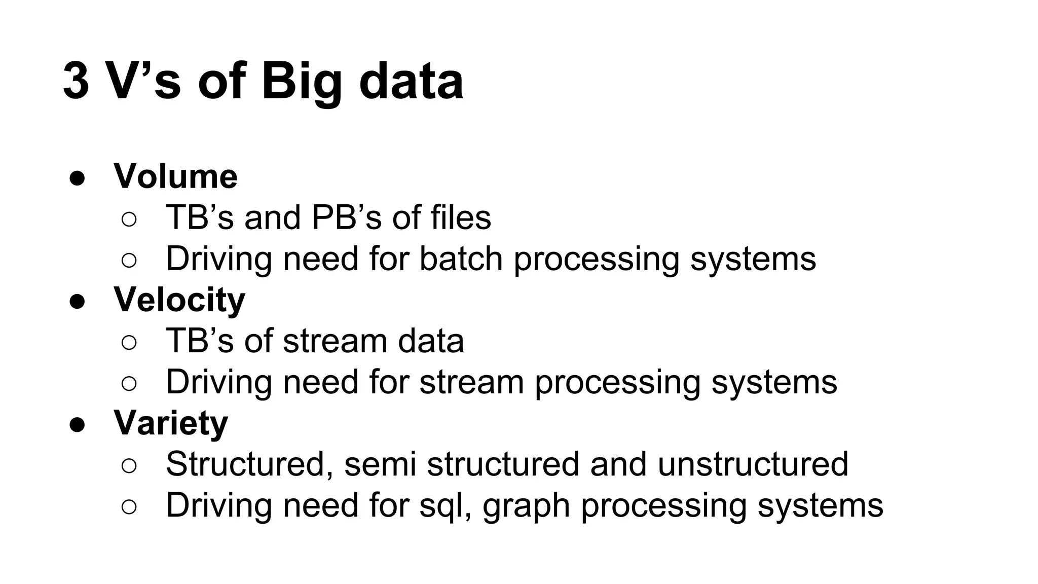 3 V’s of Big data
● Volume
○ TB’s and PB’s of files
○ Driving need for batch processing systems
● Velocity
○ TB’s of stream data
○ Driving need for stream processing systems
● Variety
○ Structured, semi structured and unstructured
○ Driving need for sql, graph processing systems
 