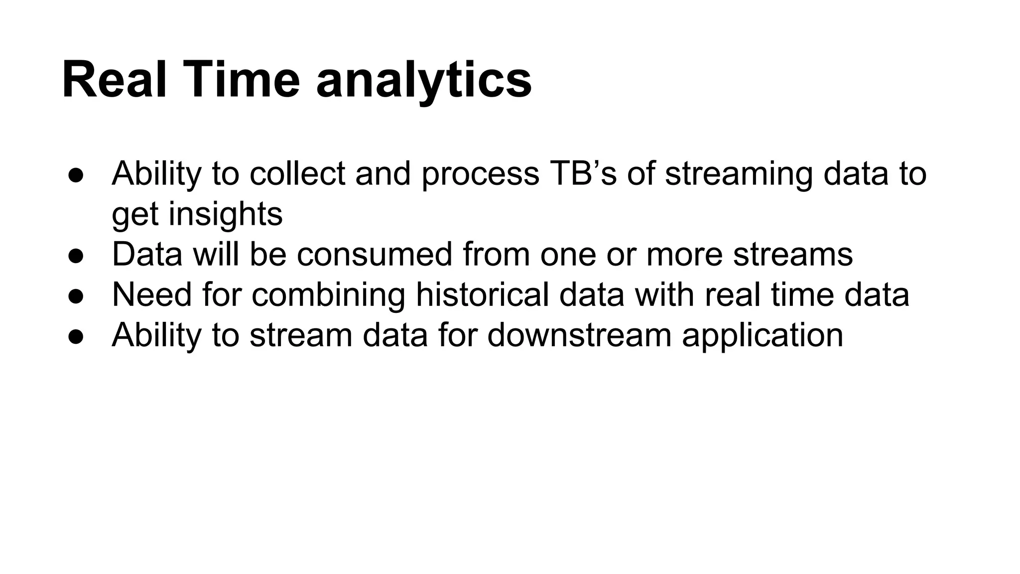 Real Time analytics
● Ability to collect and process TB’s of streaming data to
get insights
● Data will be consumed from one or more streams
● Need for combining historical data with real time data
● Ability to stream data for downstream application
 