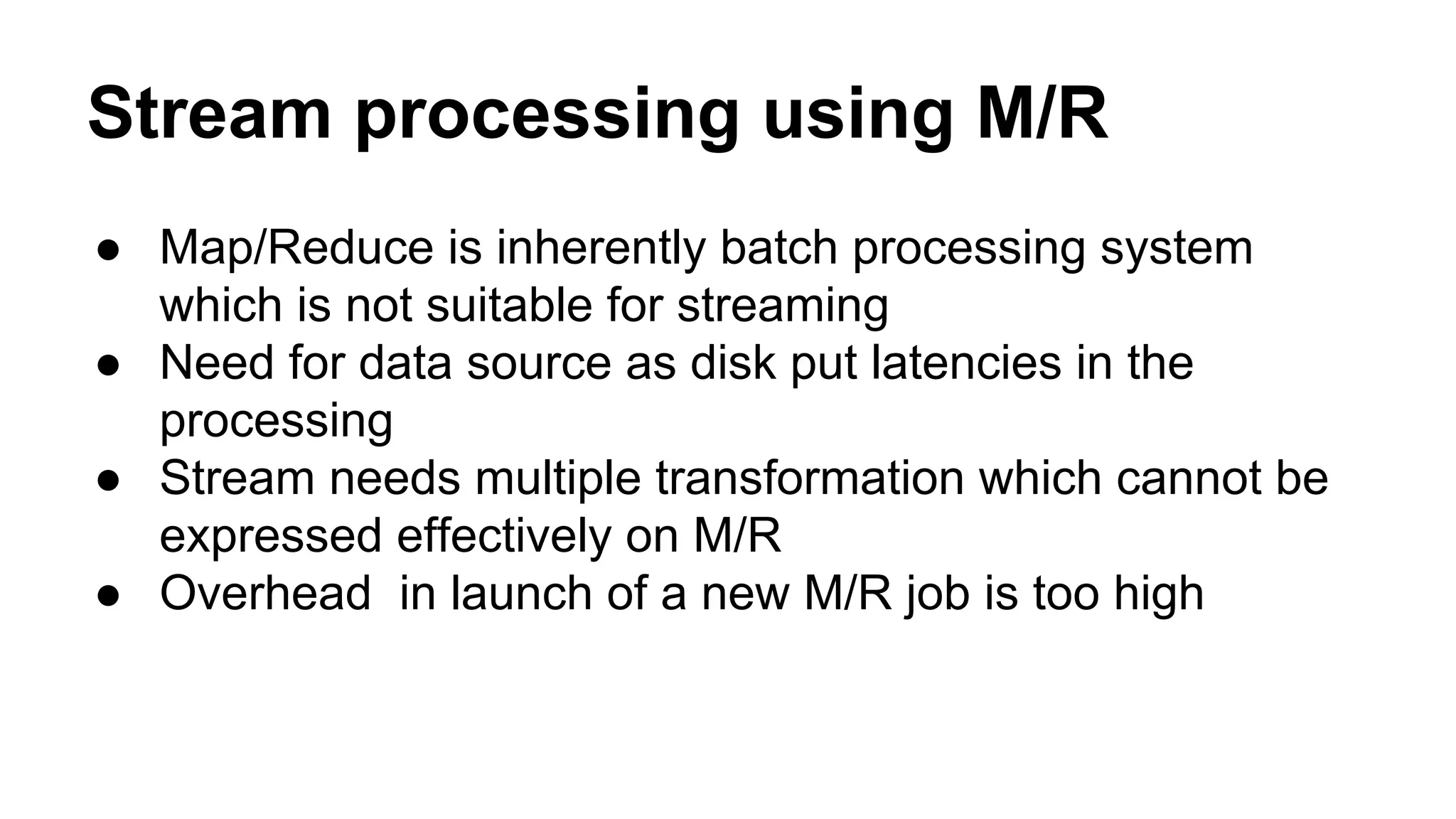 Stream processing using M/R
● Map/Reduce is inherently batch processing system
which is not suitable for streaming
● Need for data source as disk put latencies in the
processing
● Stream needs multiple transformation which cannot be
expressed effectively on M/R
● Overhead in launch of a new M/R job is too high
 