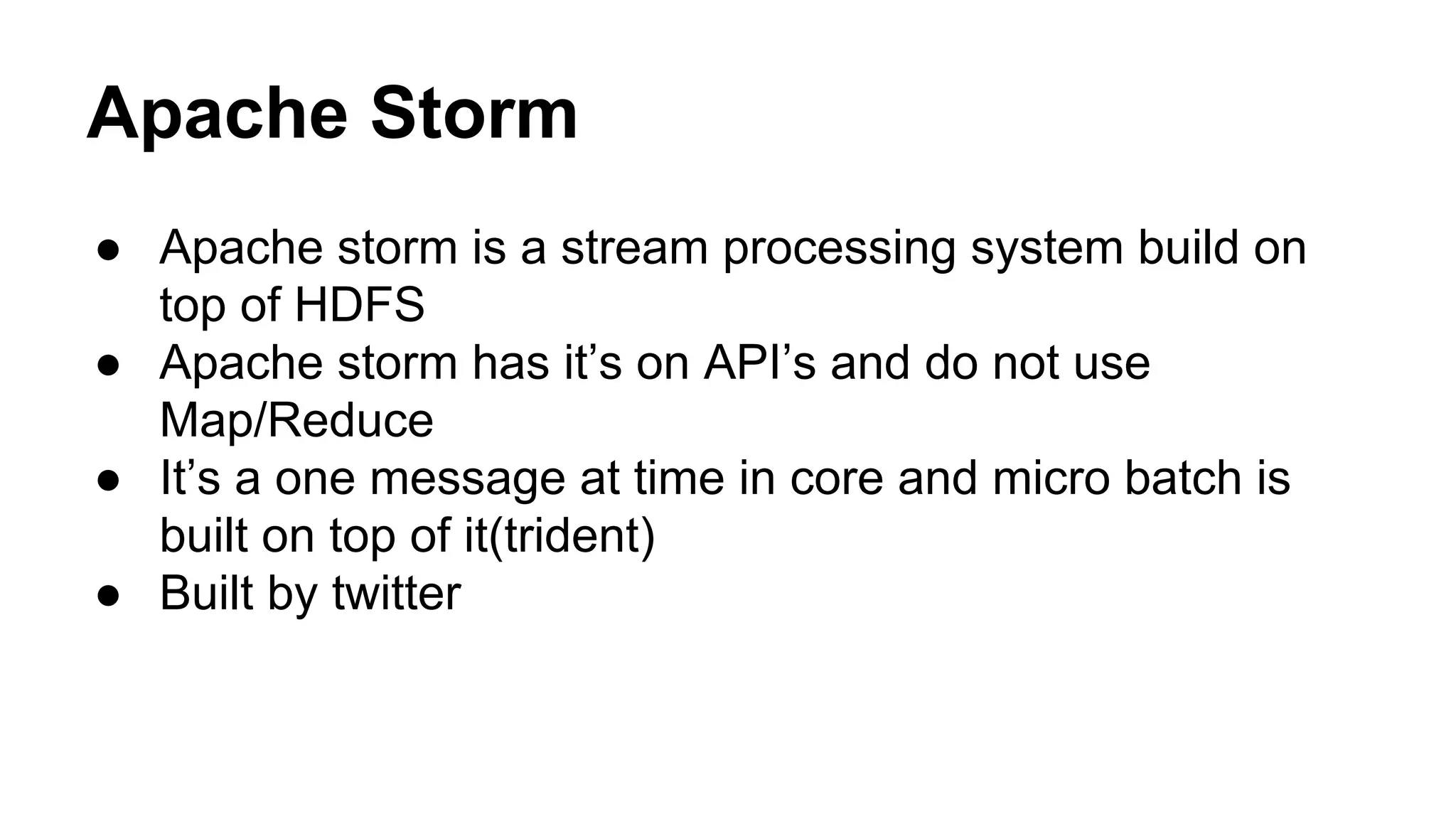 Apache Storm
● Apache storm is a stream processing system build on
top of HDFS
● Apache storm has it’s on API’s and do not use
Map/Reduce
● It’s a one message at time in core and micro batch is
built on top of it(trident)
● Built by twitter
 