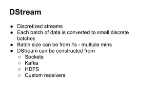 DStream
● Discretized streams
● Each batch of data is converted to small discrete
batches
● Batch size can be from 1s - multiple mins
● DStream can be constructed from
○ Sockets
○ Kafka
○ HDFS
○ Custom receivers
 