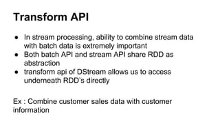Transform API
● In stream processing, ability to combine stream data
with batch data is extremely important
● Both batch API and stream API share RDD as
abstraction
● transform api of DStream allows us to access
underneath RDD’s directly
Ex : Combine customer sales data with customer
information
 
