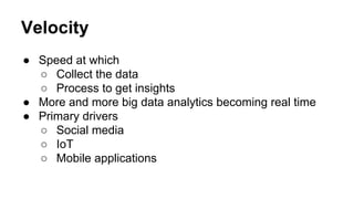 Velocity
● Speed at which
○ Collect the data
○ Process to get insights
● More and more big data analytics becoming real time
● Primary drivers
○ Social media
○ IoT
○ Mobile applications
 
