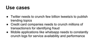 Use cases
● Twitter needs to crunch few billion tweets/s to publish
trending topics
● Credit card companies needs to crunch millions of
transactions/s for identifying fraud
● Mobile applications like whatsapp needs to constantly
crunch logs for service availability and performance
 