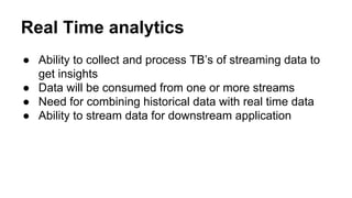 Real Time analytics
● Ability to collect and process TB’s of streaming data to
get insights
● Data will be consumed from one or more streams
● Need for combining historical data with real time data
● Ability to stream data for downstream application
 