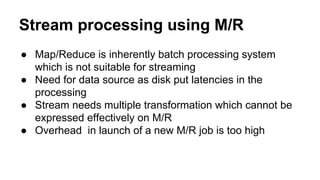Stream processing using M/R
● Map/Reduce is inherently batch processing system
which is not suitable for streaming
● Need for data source as disk put latencies in the
processing
● Stream needs multiple transformation which cannot be
expressed effectively on M/R
● Overhead in launch of a new M/R job is too high
 