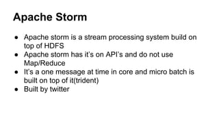 Apache Storm
● Apache storm is a stream processing system build on
top of HDFS
● Apache storm has it’s on API’s and do not use
Map/Reduce
● It’s a one message at time in core and micro batch is
built on top of it(trident)
● Built by twitter
 