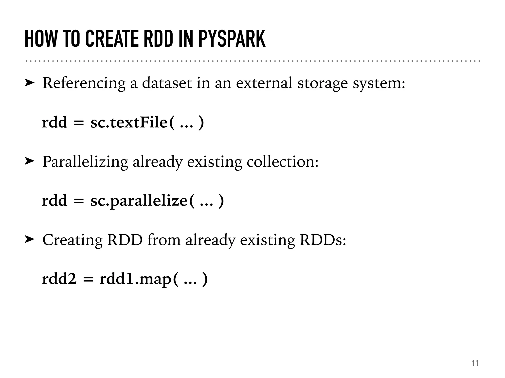 HOW TO CREATE RDD IN PYSPARK
➤ Referencing a dataset in an external storage system:
rdd = sc.textFile( ... )
➤ Parallelizing already existing collection:
rdd = sc.parallelize( ... )
➤ Creating RDD from already existing RDDs:
rdd2 = rdd1.map( ... )
11
 