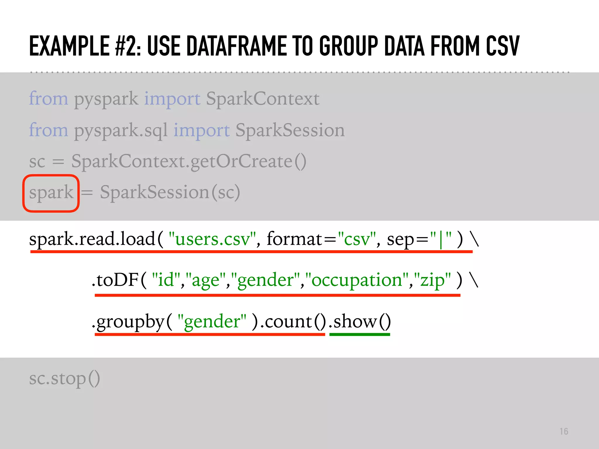 EXAMPLE #2: USE DATAFRAME TO GROUP DATA FROM CSV
from pyspark import SparkContext
from pyspark.sql import SparkSession
sc = SparkContext.getOrCreate()
spark = SparkSession(sc)
spark.read.load( "users.csv", format="csv", sep="|" ) 
.toDF( "id","age","gender","occupation","zip" ) 
.groupby( "gender" ).count().show()
sc.stop()
16
 