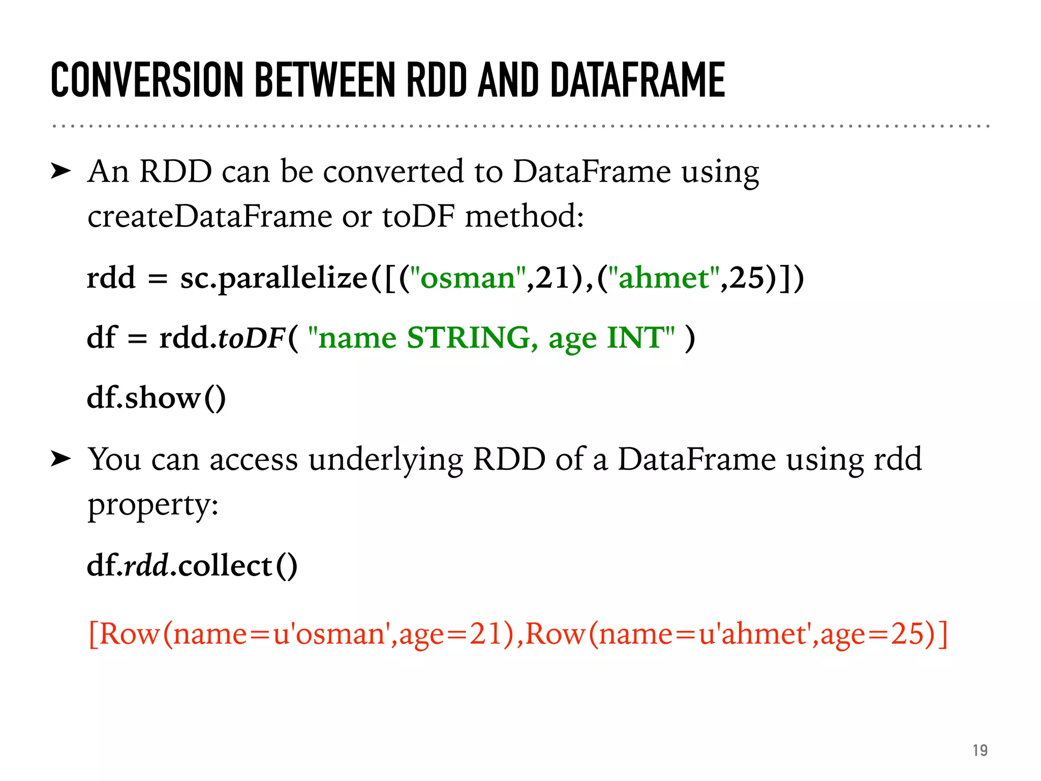 CONVERSION BETWEEN RDD AND DATAFRAME
➤ An RDD can be converted to DataFrame using
createDataFrame or toDF method:
rdd = sc.parallelize([("osman",21),("ahmet",25)])
df = rdd.toDF( "name STRING, age INT" )
df.show()
➤ You can access underlying RDD of a DataFrame using rdd
property:
df.rdd.collect()
[Row(name=u'osman',age=21),Row(name=u'ahmet',age=25)]
19
 