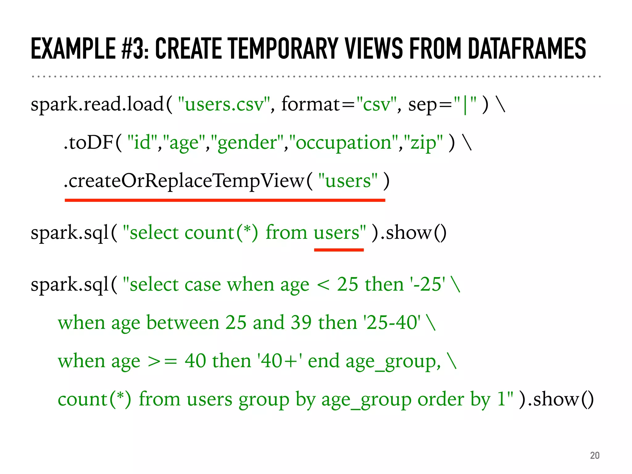 EXAMPLE #3: CREATE TEMPORARY VIEWS FROM DATAFRAMES
spark.read.load( "users.csv", format="csv", sep="|" ) 
.toDF( "id","age","gender","occupation","zip" ) 
.createOrReplaceTempView( "users" )
spark.sql( "select count(*) from users" ).show()
spark.sql( "select case when age < 25 then '-25' 
when age between 25 and 39 then '25-40' 
when age >= 40 then '40+' end age_group, 
count(*) from users group by age_group order by 1" ).show()
20
 