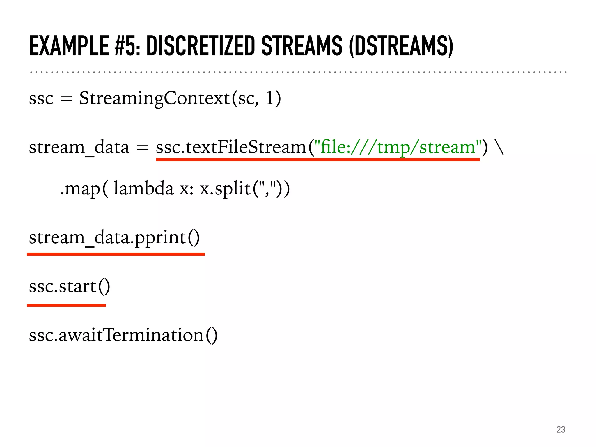 EXAMPLE #5: DISCRETIZED STREAMS (DSTREAMS)
ssc = StreamingContext(sc, 1)
stream_data = ssc.textFileStream("ﬁle:///tmp/stream") 
.map( lambda x: x.split(","))
stream_data.pprint()
ssc.start()
ssc.awaitTermination()
23
 