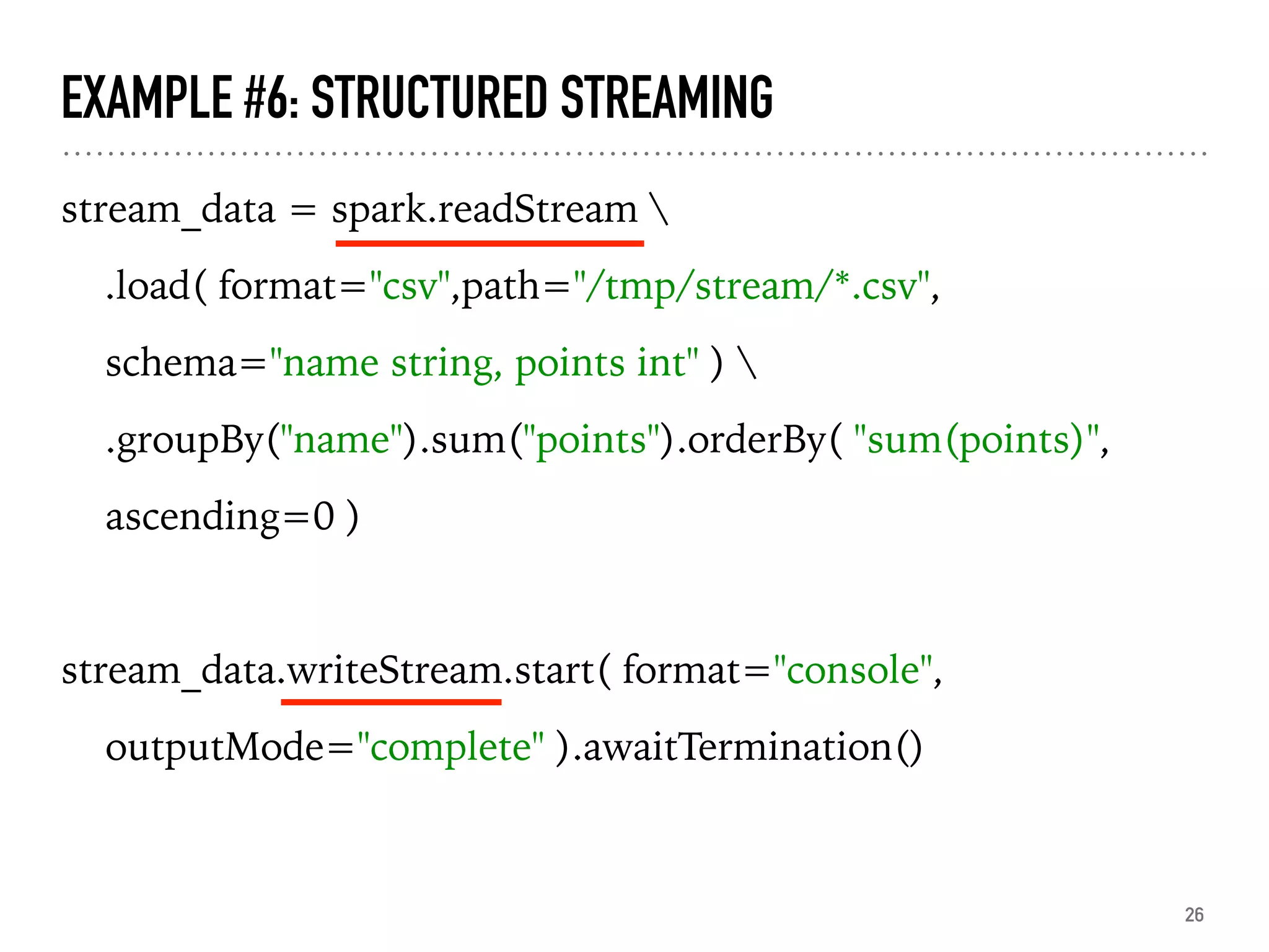 EXAMPLE #6: STRUCTURED STREAMING
stream_data = spark.readStream 
.load( format="csv",path="/tmp/stream/*.csv",
schema="name string, points int" ) 
.groupBy("name").sum("points").orderBy( "sum(points)",
ascending=0 )
stream_data.writeStream.start( format="console",
outputMode="complete" ).awaitTermination()
26
 