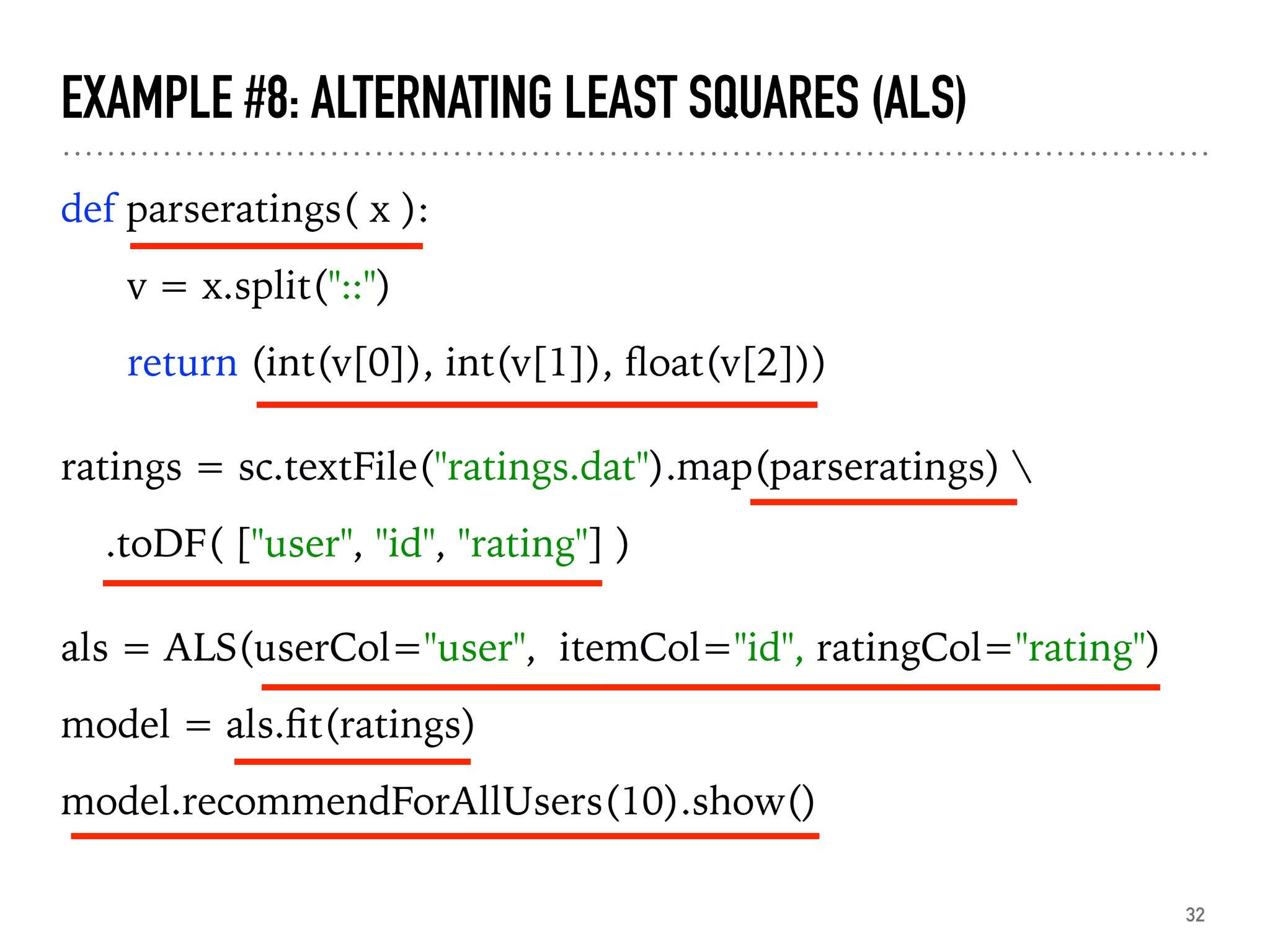EXAMPLE #8: ALTERNATING LEAST SQUARES (ALS)
def parseratings( x ):
v = x.split("::")
return (int(v[0]), int(v[1]), ﬂoat(v[2]))
ratings = sc.textFile("ratings.dat").map(parseratings) 
.toDF( ["user", "id", "rating"] )
als = ALS(userCol="user", itemCol="id", ratingCol="rating")
model = als.ﬁt(ratings)
model.recommendForAllUsers(10).show()
32
 