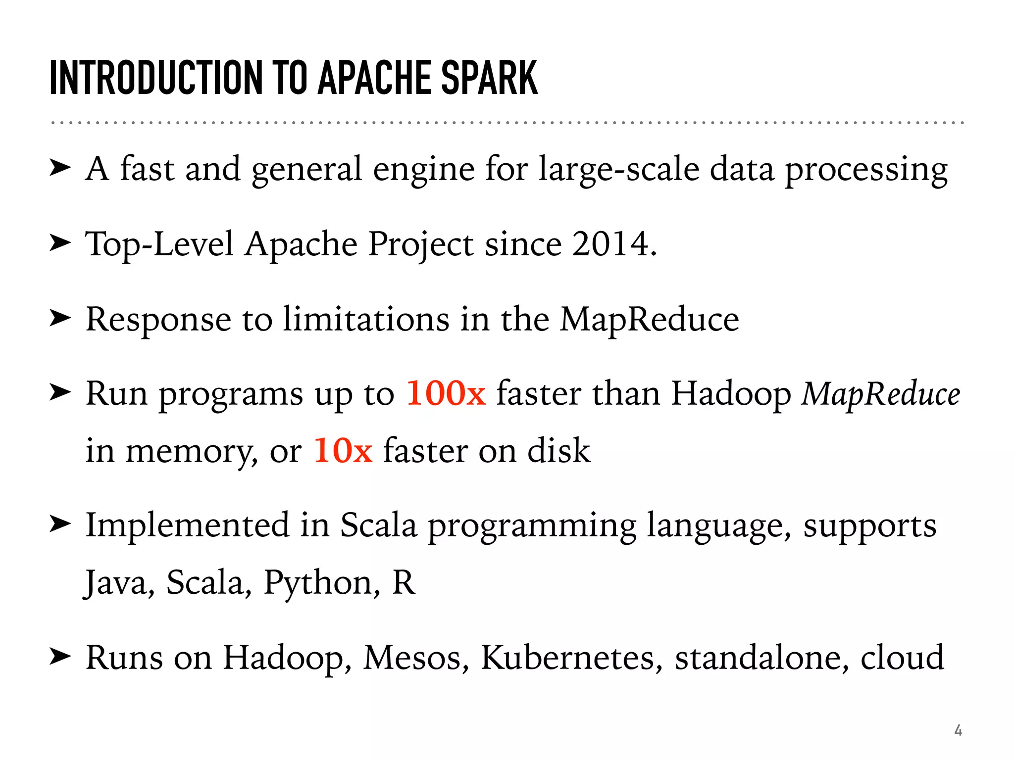 INTRODUCTION TO APACHE SPARK
➤ A fast and general engine for large-scale data processing
➤ Top-Level Apache Project since 2014.
➤ Response to limitations in the MapReduce
➤ Run programs up to 100x faster than Hadoop MapReduce
in memory, or 10x faster on disk
➤ Implemented in Scala programming language, supports
Java, Scala, Python, R
➤ Runs on Hadoop, Mesos, Kubernetes, standalone, cloud
4
 