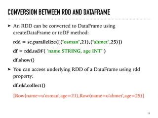 CONVERSION BETWEEN RDD AND DATAFRAME
➤ An RDD can be converted to DataFrame using
createDataFrame or toDF method:
rdd = sc.parallelize([("osman",21),("ahmet",25)])
df = rdd.toDF( "name STRING, age INT" )
df.show()
➤ You can access underlying RDD of a DataFrame using rdd
property:
df.rdd.collect()
[Row(name=u'osman',age=21),Row(name=u'ahmet',age=25)]
19
 