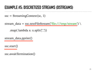 EXAMPLE #5: DISCRETIZED STREAMS (DSTREAMS)
ssc = StreamingContext(sc, 1)
stream_data = ssc.textFileStream("ﬁle:///tmp/stream") 
.map( lambda x: x.split(","))
stream_data.pprint()
ssc.start()
ssc.awaitTermination()
23
 