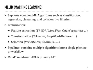 MLLIB (MACHINE LEARNING)
➤ Supports common ML Algorithms such as classiﬁcation,
regression, clustering, and collaborative ﬁltering
➤ Featurization:
➤ Feature extraction (TF-IDF, Word2Vec, CountVectorizer ...)
➤ Transformation (Tokenizer, StopWordsRemover ...)
➤ Selection (VectorSlicer, RFormula ... )
➤ Pipelines: combine multiple algorithms into a single pipeline,
or workﬂow
➤ DataFrame-based API is primary API
31
 