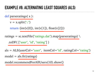 EXAMPLE #8: ALTERNATING LEAST SQUARES (ALS)
def parseratings( x ):
v = x.split("::")
return (int(v[0]), int(v[1]), ﬂoat(v[2]))
ratings = sc.textFile("ratings.dat").map(parseratings) 
.toDF( ["user", "id", "rating"] )
als = ALS(userCol="user", itemCol="id", ratingCol="rating")
model = als.ﬁt(ratings)
model.recommendForAllUsers(10).show()
32
 