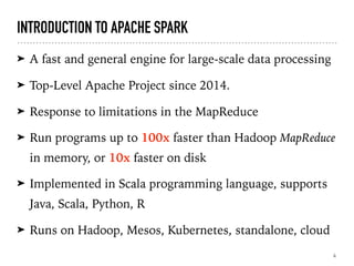 INTRODUCTION TO APACHE SPARK
➤ A fast and general engine for large-scale data processing
➤ Top-Level Apache Project since 2014.
➤ Response to limitations in the MapReduce
➤ Run programs up to 100x faster than Hadoop MapReduce
in memory, or 10x faster on disk
➤ Implemented in Scala programming language, supports
Java, Scala, Python, R
➤ Runs on Hadoop, Mesos, Kubernetes, standalone, cloud
4
 