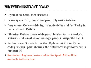 WHY PYTHON INSTEAD OF SCALA?
➤ If you know Scala, then use Scala!
➤ Learning curve: Python is comparatively easier to learn
➤ Easy to use: Code readability, maintainability and familiarity is
far better with Python
➤ Libraries: Python comes with great libraries for data analysis,
statistics and visualization (numpy, pandas, matplotlib etc...)
➤ Performance:  Scala is faster then Python but if your Python
code just calls Spark libraries, the diﬀerences in performance is
minimal (*)
7
Reminder: Any new feature added in Spark API will be
available in Scala ﬁrst
 