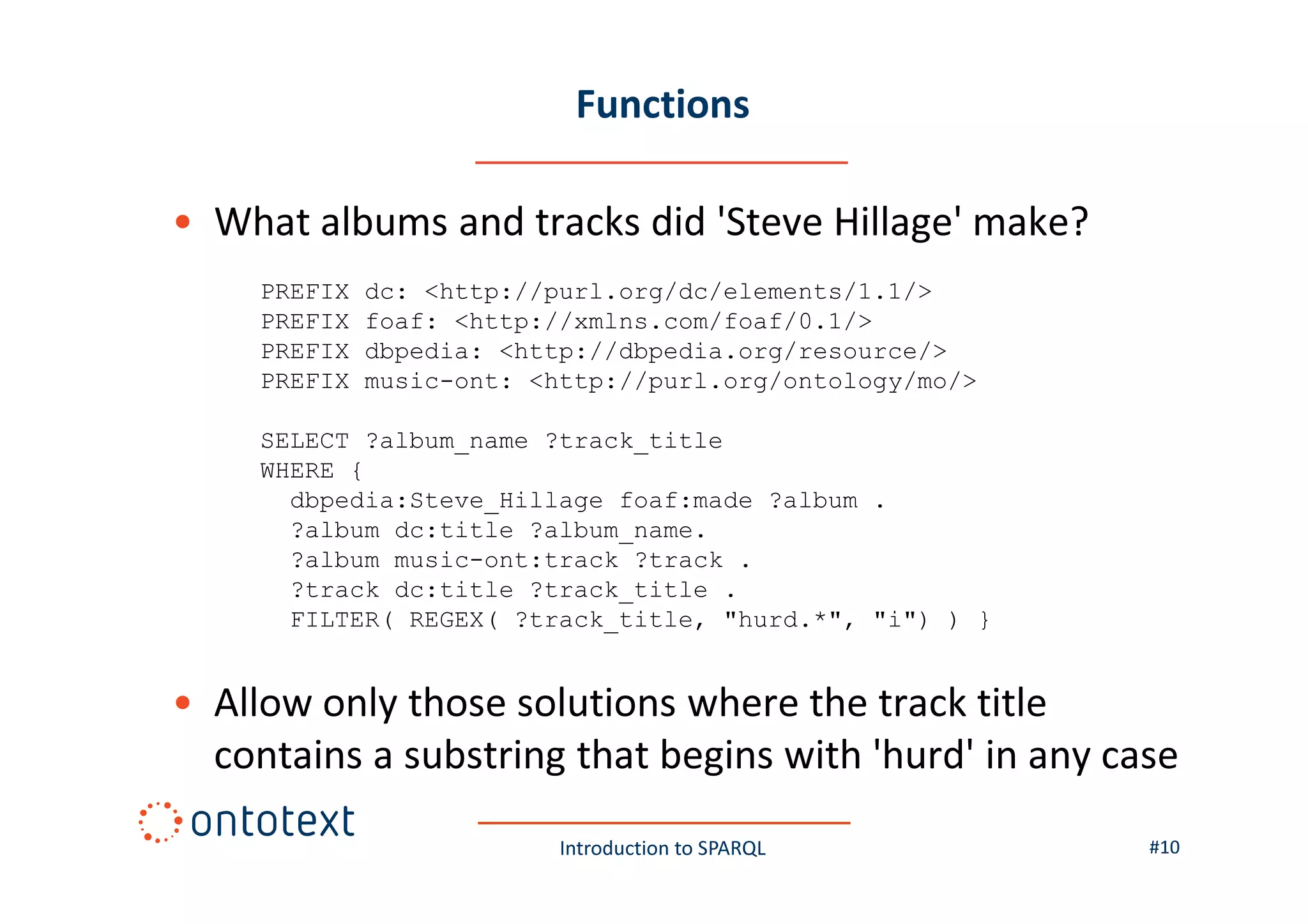 Functions
• What albums and tracks did 'Steve Hillage' make?
PREFIX
PREFIX
PREFIX
PREFIX

dc: <http://purl.org/dc/elements/1.1/>
foaf: <http://xmlns.com/foaf/0.1/>
dbpedia: <http://dbpedia.org/resource/>
music-ont: <http://purl.org/ontology/mo/>

SELECT ?album_name ?track_title
WHERE {
dbpedia:Steve_Hillage foaf:made ?album .
?album dc:title ?album_name.
?album music-ont:track ?track .
?track dc:title ?track_title .
FILTER( REGEX( ?track_title, "hurd.*", "i") ) }

• Allow only those solutions where the track title
contains a substring that begins with 'hurd' in any case
Introduction to SPARQL

#10

 