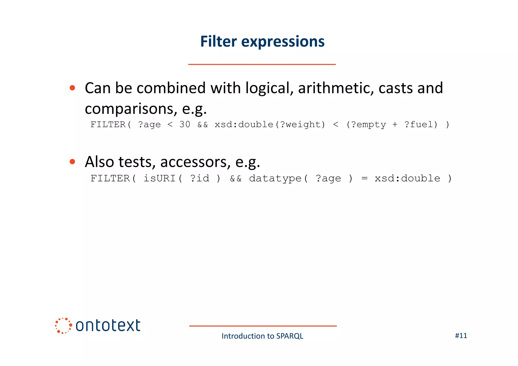 Filter expressions
• Can be combined with logical, arithmetic, casts and
comparisons, e.g.
FILTER( ?age < 30 && xsd:double(?weight) < (?empty + ?fuel) )

• Also tests, accessors, e.g.
FILTER( isURI( ?id ) && datatype( ?age ) = xsd:double )

Introduction to SPARQL

#11

 