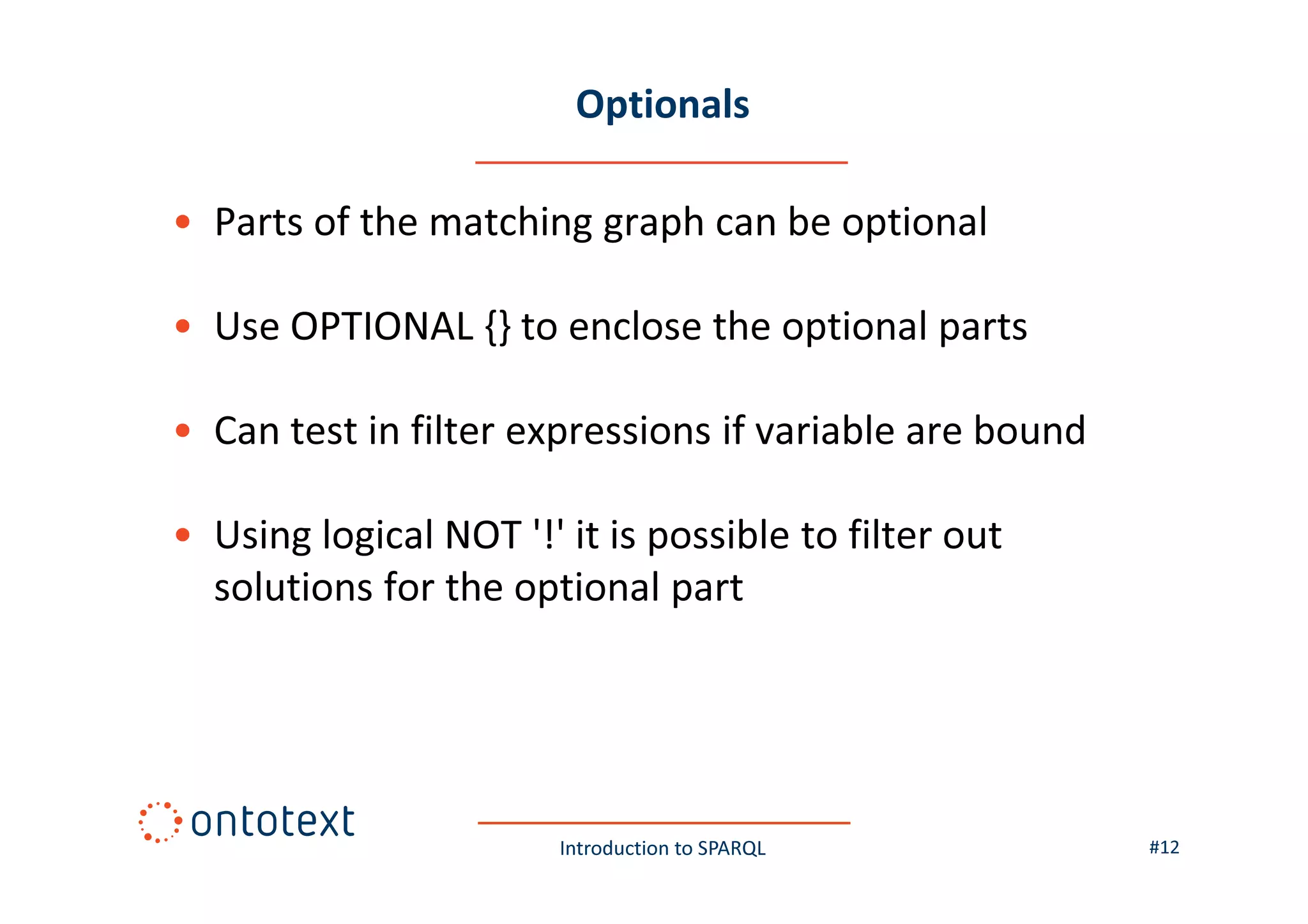 Optionals
• Parts of the matching graph can be optional
• Use OPTIONAL {} to enclose the optional parts
• Can test in filter expressions if variable are bound
• Using logical NOT '!' it is possible to filter out
solutions for the optional part

Introduction to SPARQL

#12

 