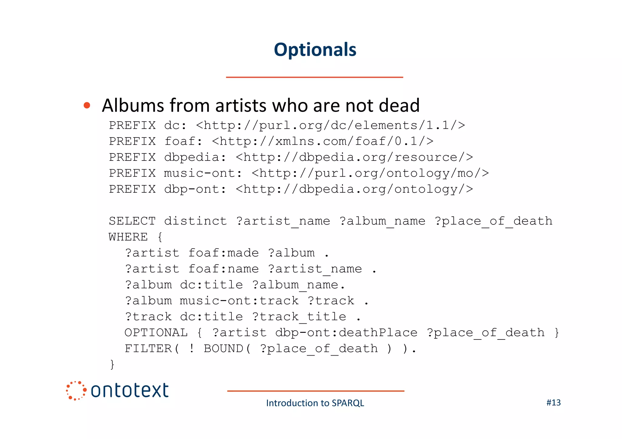 Optionals
• Albums from artists who are not dead
PREFIX
PREFIX
PREFIX
PREFIX
PREFIX

dc: <http://purl.org/dc/elements/1.1/>
foaf: <http://xmlns.com/foaf/0.1/>
dbpedia: <http://dbpedia.org/resource/>
music-ont: <http://purl.org/ontology/mo/>
dbp-ont: <http://dbpedia.org/ontology/>

SELECT distinct ?artist_name ?album_name ?place_of_death
WHERE {
?artist foaf:made ?album .
?artist foaf:name ?artist_name .
?album dc:title ?album_name.
?album music-ont:track ?track .
?track dc:title ?track_title .
OPTIONAL { ?artist dbp-ont:deathPlace ?place_of_death }
FILTER( ! BOUND( ?place_of_death ) ).
}
Introduction to SPARQL

#13

 
