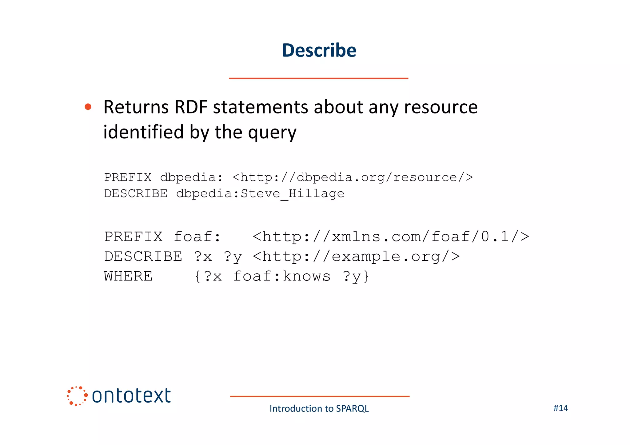 Describe
• Returns RDF statements about any resource
identified by the query
PREFIX dbpedia: <http://dbpedia.org/resource/>
DESCRIBE dbpedia:Steve_Hillage

PREFIX foaf:
<http://xmlns.com/foaf/0.1/>
DESCRIBE ?x ?y <http://example.org/>
WHERE
{?x foaf:knows ?y}

Introduction to SPARQL

#14

 