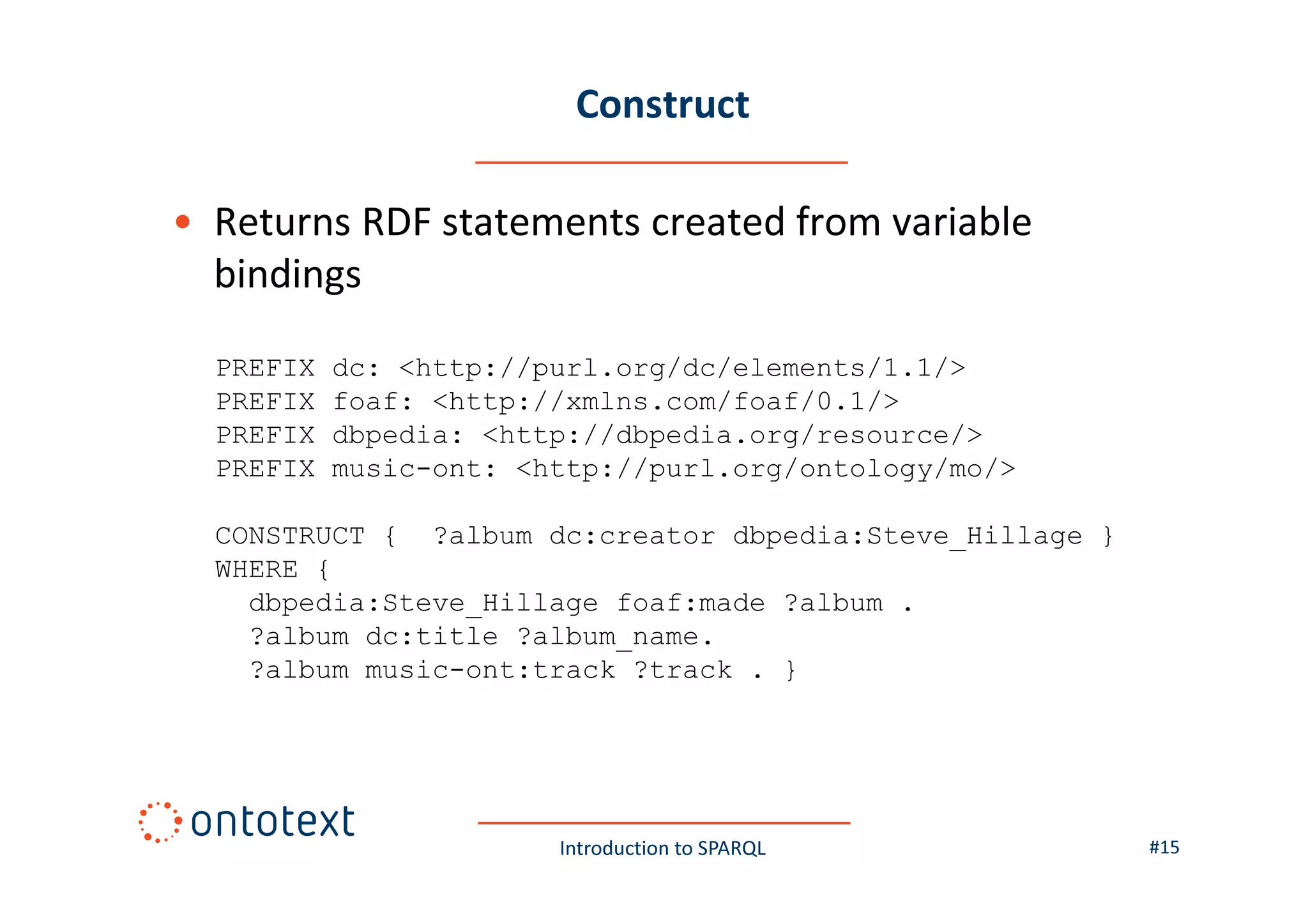 Construct
• Returns RDF statements created from variable
bindings
PREFIX
PREFIX
PREFIX
PREFIX

dc: <http://purl.org/dc/elements/1.1/>
foaf: <http://xmlns.com/foaf/0.1/>
dbpedia: <http://dbpedia.org/resource/>
music-ont: <http://purl.org/ontology/mo/>

CONSTRUCT { ?album dc:creator dbpedia:Steve_Hillage }
WHERE {
dbpedia:Steve_Hillage foaf:made ?album .
?album dc:title ?album_name.
?album music-ont:track ?track . }

Introduction to SPARQL

#15

 