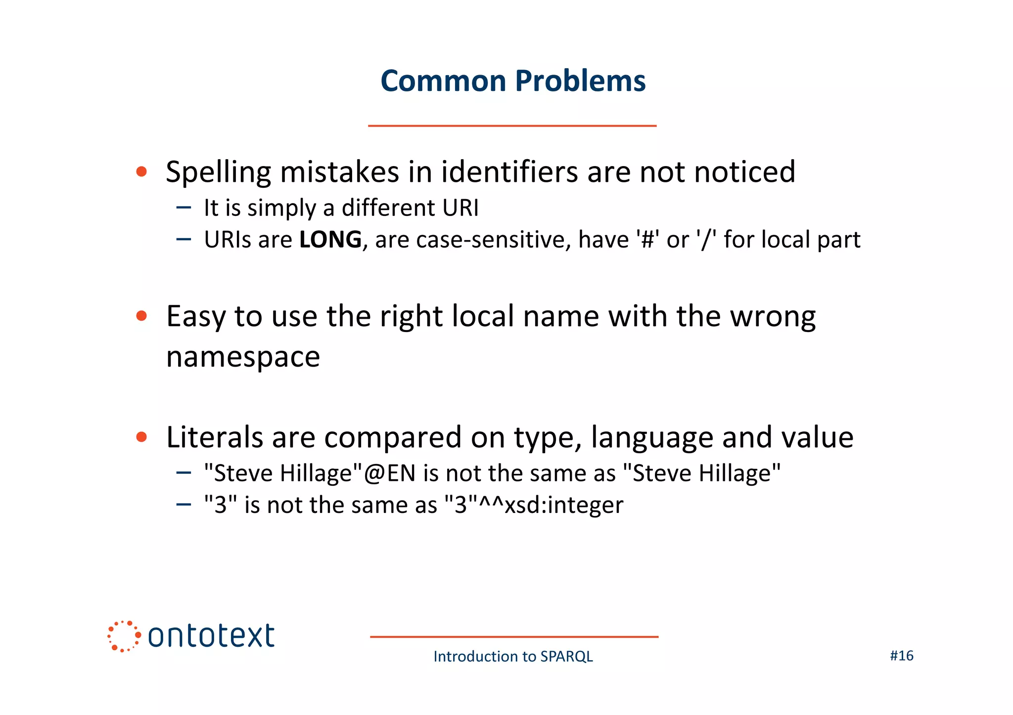 Common Problems
• Spelling mistakes in identifiers are not noticed
– It is simply a different URI
– URIs are LONG, are case-sensitive, have '#' or '/' for local part

• Easy to use the right local name with the wrong
namespace
• Literals are compared on type, language and value
– "Steve Hillage"@EN is not the same as "Steve Hillage"
– "3" is not the same as "3"^^xsd:integer

Introduction to SPARQL

#16

 