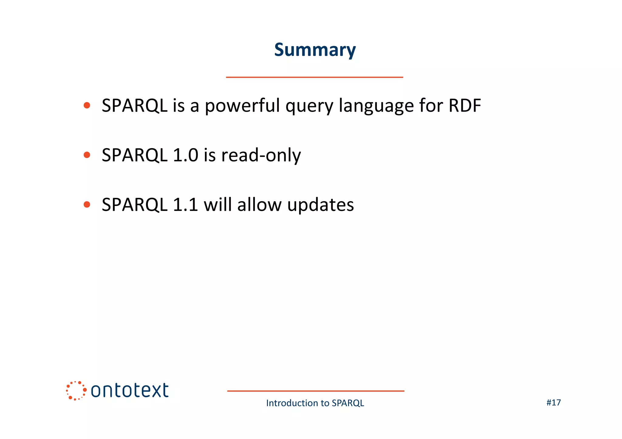 Summary
• SPARQL is a powerful query language for RDF
• SPARQL 1.0 is read-only
• SPARQL 1.1 will allow updates

Introduction to SPARQL

#17

 
